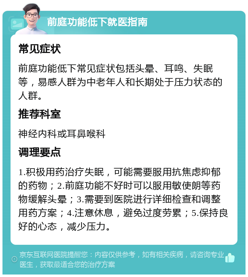 前庭功能低下就医指南 常见症状 前庭功能低下常见症状包括头晕、耳鸣、失眠等，易感人群为中老年人和长期处于压力状态的人群。 推荐科室 神经内科或耳鼻喉科 调理要点 1.积极用药治疗失眠，可能需要服用抗焦虑抑郁的药物；2.前庭功能不好时可以服用敏使朗等药物缓解头晕；3.需要到医院进行详细检查和调整用药方案；4.注意休息，避免过度劳累；5.保持良好的心态，减少压力。