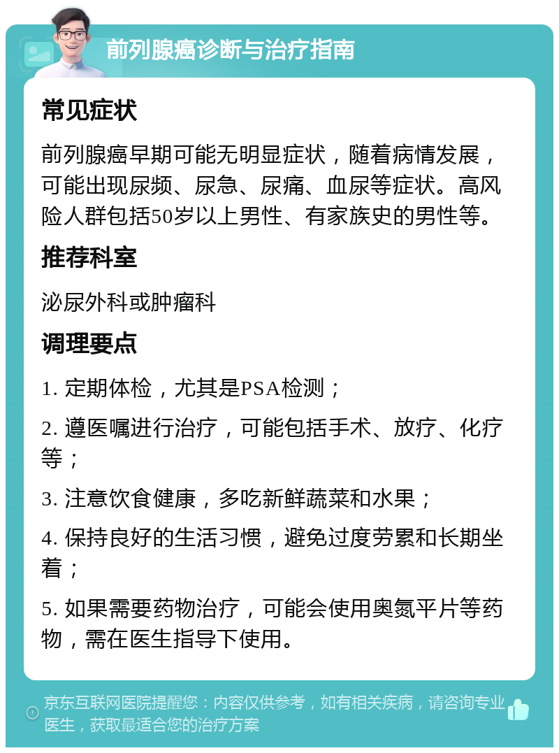 前列腺癌诊断与治疗指南 常见症状 前列腺癌早期可能无明显症状，随着病情发展，可能出现尿频、尿急、尿痛、血尿等症状。高风险人群包括50岁以上男性、有家族史的男性等。 推荐科室 泌尿外科或肿瘤科 调理要点 1. 定期体检，尤其是PSA检测； 2. 遵医嘱进行治疗，可能包括手术、放疗、化疗等； 3. 注意饮食健康，多吃新鲜蔬菜和水果； 4. 保持良好的生活习惯，避免过度劳累和长期坐着； 5. 如果需要药物治疗，可能会使用奥氮平片等药物，需在医生指导下使用。