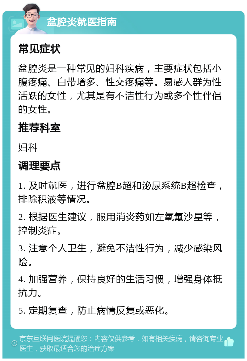 盆腔炎就医指南 常见症状 盆腔炎是一种常见的妇科疾病，主要症状包括小腹疼痛、白带增多、性交疼痛等。易感人群为性活跃的女性，尤其是有不洁性行为或多个性伴侣的女性。 推荐科室 妇科 调理要点 1. 及时就医，进行盆腔B超和泌尿系统B超检查，排除积液等情况。 2. 根据医生建议，服用消炎药如左氧氟沙星等，控制炎症。 3. 注意个人卫生，避免不洁性行为，减少感染风险。 4. 加强营养，保持良好的生活习惯，增强身体抵抗力。 5. 定期复查，防止病情反复或恶化。