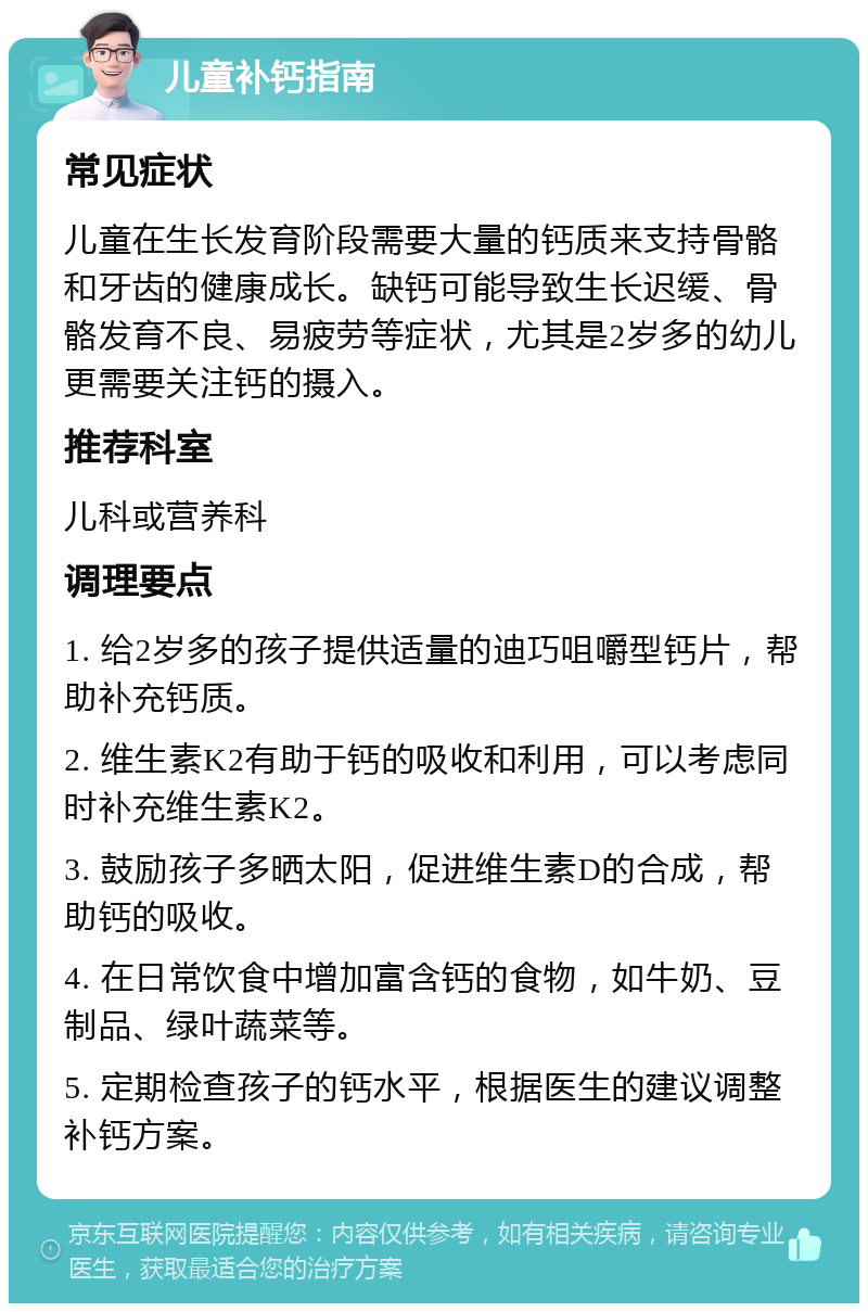 儿童补钙指南 常见症状 儿童在生长发育阶段需要大量的钙质来支持骨骼和牙齿的健康成长。缺钙可能导致生长迟缓、骨骼发育不良、易疲劳等症状，尤其是2岁多的幼儿更需要关注钙的摄入。 推荐科室 儿科或营养科 调理要点 1. 给2岁多的孩子提供适量的迪巧咀嚼型钙片，帮助补充钙质。 2. 维生素K2有助于钙的吸收和利用，可以考虑同时补充维生素K2。 3. 鼓励孩子多晒太阳，促进维生素D的合成，帮助钙的吸收。 4. 在日常饮食中增加富含钙的食物，如牛奶、豆制品、绿叶蔬菜等。 5. 定期检查孩子的钙水平，根据医生的建议调整补钙方案。