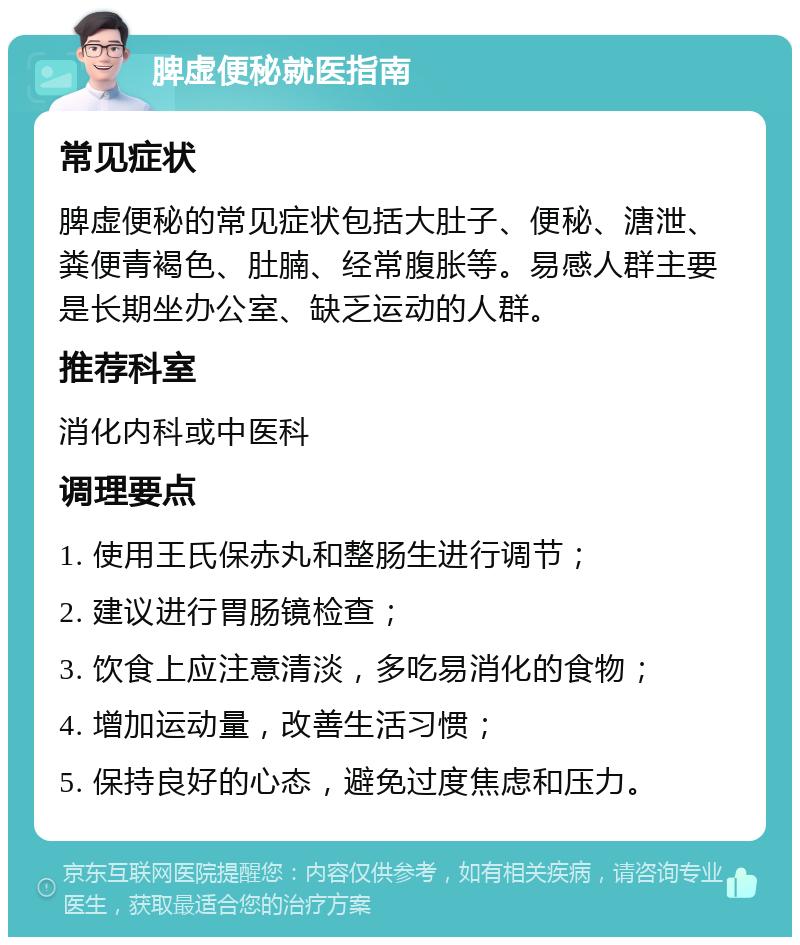 脾虚便秘就医指南 常见症状 脾虚便秘的常见症状包括大肚子、便秘、溏泄、粪便青褐色、肚腩、经常腹胀等。易感人群主要是长期坐办公室、缺乏运动的人群。 推荐科室 消化内科或中医科 调理要点 1. 使用王氏保赤丸和整肠生进行调节； 2. 建议进行胃肠镜检查； 3. 饮食上应注意清淡，多吃易消化的食物； 4. 增加运动量，改善生活习惯； 5. 保持良好的心态，避免过度焦虑和压力。