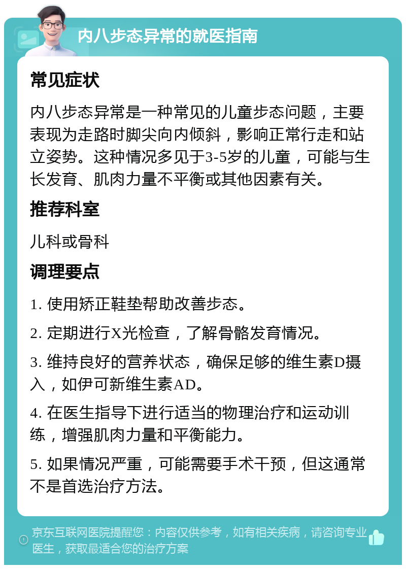 内八步态异常的就医指南 常见症状 内八步态异常是一种常见的儿童步态问题，主要表现为走路时脚尖向内倾斜，影响正常行走和站立姿势。这种情况多见于3-5岁的儿童，可能与生长发育、肌肉力量不平衡或其他因素有关。 推荐科室 儿科或骨科 调理要点 1. 使用矫正鞋垫帮助改善步态。 2. 定期进行X光检查，了解骨骼发育情况。 3. 维持良好的营养状态，确保足够的维生素D摄入，如伊可新维生素AD。 4. 在医生指导下进行适当的物理治疗和运动训练，增强肌肉力量和平衡能力。 5. 如果情况严重，可能需要手术干预，但这通常不是首选治疗方法。