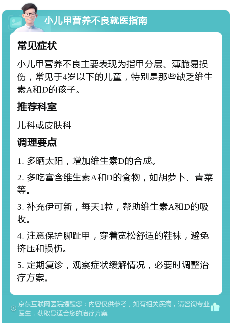 小儿甲营养不良就医指南 常见症状 小儿甲营养不良主要表现为指甲分层、薄脆易损伤，常见于4岁以下的儿童，特别是那些缺乏维生素A和D的孩子。 推荐科室 儿科或皮肤科 调理要点 1. 多晒太阳，增加维生素D的合成。 2. 多吃富含维生素A和D的食物，如胡萝卜、青菜等。 3. 补充伊可新，每天1粒，帮助维生素A和D的吸收。 4. 注意保护脚趾甲，穿着宽松舒适的鞋袜，避免挤压和损伤。 5. 定期复诊，观察症状缓解情况，必要时调整治疗方案。