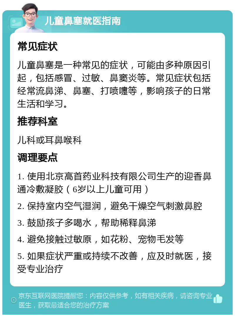 儿童鼻塞就医指南 常见症状 儿童鼻塞是一种常见的症状，可能由多种原因引起，包括感冒、过敏、鼻窦炎等。常见症状包括经常流鼻涕、鼻塞、打喷嚏等，影响孩子的日常生活和学习。 推荐科室 儿科或耳鼻喉科 调理要点 1. 使用北京高首药业科技有限公司生产的迎香鼻通冷敷凝胶（6岁以上儿童可用） 2. 保持室内空气湿润，避免干燥空气刺激鼻腔 3. 鼓励孩子多喝水，帮助稀释鼻涕 4. 避免接触过敏原，如花粉、宠物毛发等 5. 如果症状严重或持续不改善，应及时就医，接受专业治疗