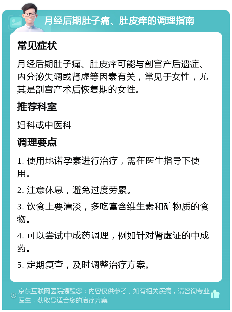 月经后期肚子痛、肚皮痒的调理指南 常见症状 月经后期肚子痛、肚皮痒可能与剖宫产后遗症、内分泌失调或肾虚等因素有关，常见于女性，尤其是剖宫产术后恢复期的女性。 推荐科室 妇科或中医科 调理要点 1. 使用地诺孕素进行治疗，需在医生指导下使用。 2. 注意休息，避免过度劳累。 3. 饮食上要清淡，多吃富含维生素和矿物质的食物。 4. 可以尝试中成药调理，例如针对肾虚证的中成药。 5. 定期复查，及时调整治疗方案。