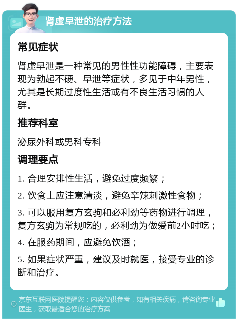 肾虚早泄的治疗方法 常见症状 肾虚早泄是一种常见的男性性功能障碍，主要表现为勃起不硬、早泄等症状，多见于中年男性，尤其是长期过度性生活或有不良生活习惯的人群。 推荐科室 泌尿外科或男科专科 调理要点 1. 合理安排性生活，避免过度频繁； 2. 饮食上应注意清淡，避免辛辣刺激性食物； 3. 可以服用复方玄驹和必利劲等药物进行调理，复方玄驹为常规吃的，必利劲为做爱前2小时吃； 4. 在服药期间，应避免饮酒； 5. 如果症状严重，建议及时就医，接受专业的诊断和治疗。