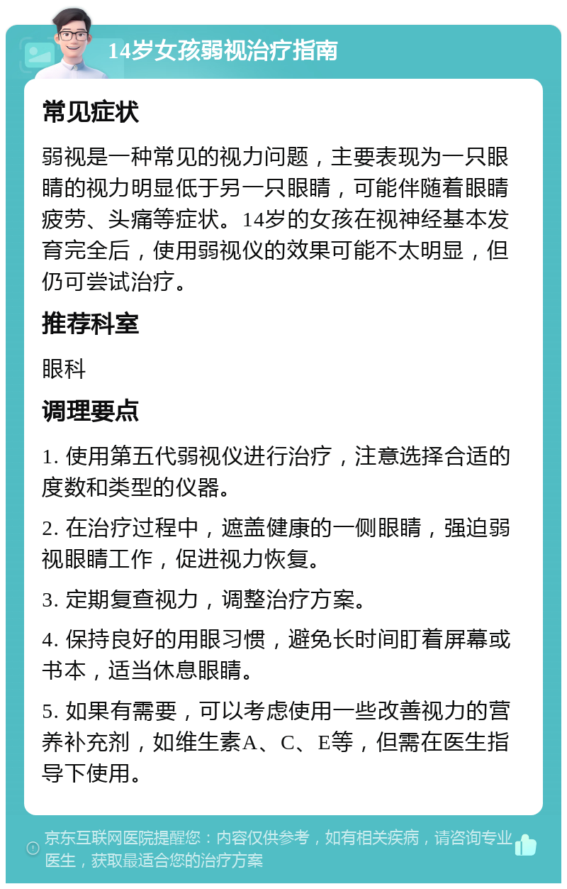 14岁女孩弱视治疗指南 常见症状 弱视是一种常见的视力问题，主要表现为一只眼睛的视力明显低于另一只眼睛，可能伴随着眼睛疲劳、头痛等症状。14岁的女孩在视神经基本发育完全后，使用弱视仪的效果可能不太明显，但仍可尝试治疗。 推荐科室 眼科 调理要点 1. 使用第五代弱视仪进行治疗，注意选择合适的度数和类型的仪器。 2. 在治疗过程中，遮盖健康的一侧眼睛，强迫弱视眼睛工作，促进视力恢复。 3. 定期复查视力，调整治疗方案。 4. 保持良好的用眼习惯，避免长时间盯着屏幕或书本，适当休息眼睛。 5. 如果有需要，可以考虑使用一些改善视力的营养补充剂，如维生素A、C、E等，但需在医生指导下使用。