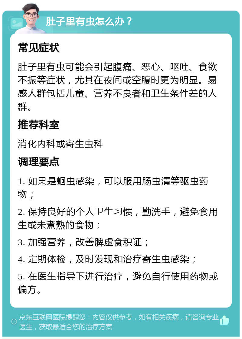 肚子里有虫怎么办？ 常见症状 肚子里有虫可能会引起腹痛、恶心、呕吐、食欲不振等症状，尤其在夜间或空腹时更为明显。易感人群包括儿童、营养不良者和卫生条件差的人群。 推荐科室 消化内科或寄生虫科 调理要点 1. 如果是蛔虫感染，可以服用肠虫清等驱虫药物； 2. 保持良好的个人卫生习惯，勤洗手，避免食用生或未煮熟的食物； 3. 加强营养，改善脾虚食积证； 4. 定期体检，及时发现和治疗寄生虫感染； 5. 在医生指导下进行治疗，避免自行使用药物或偏方。