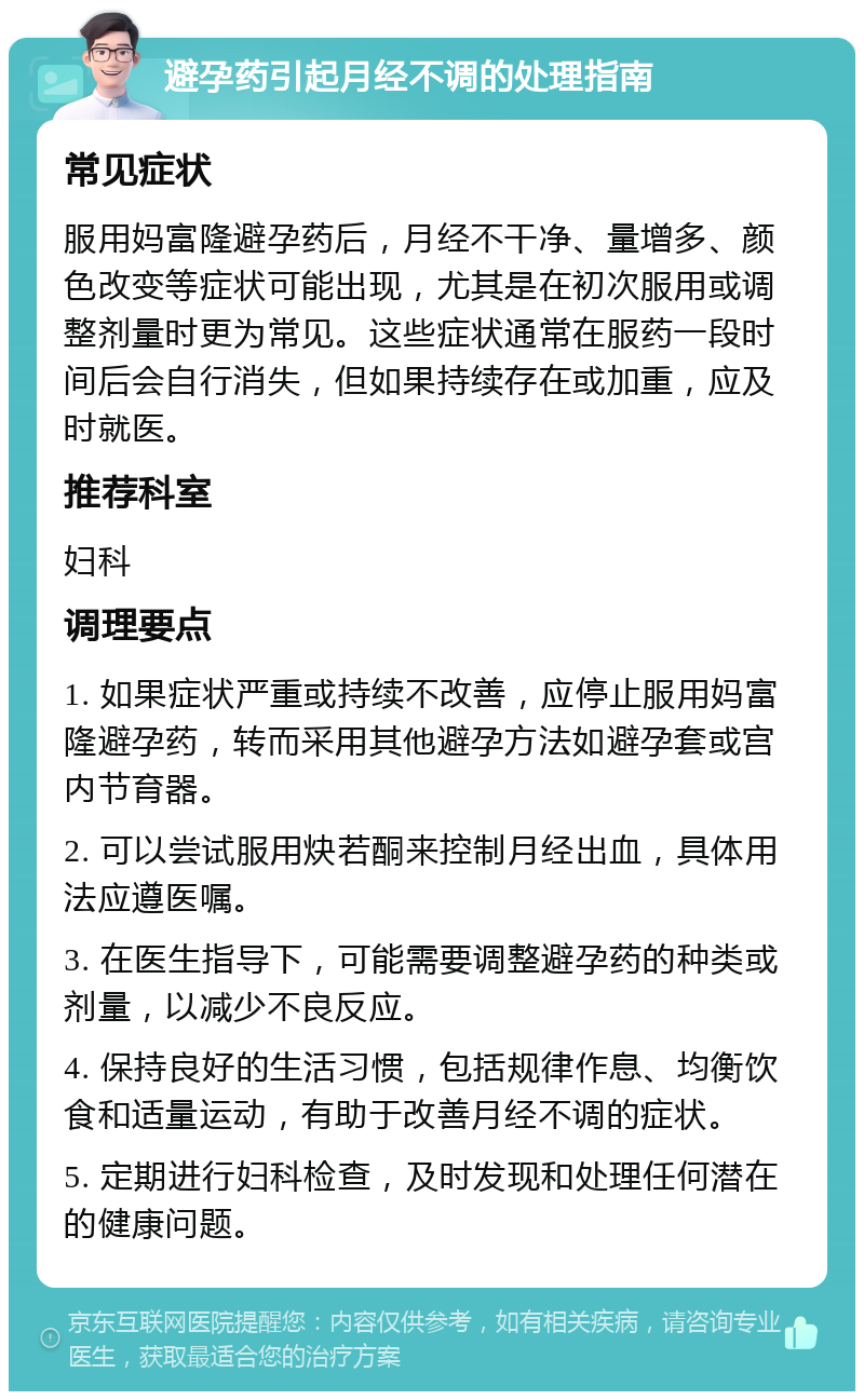 避孕药引起月经不调的处理指南 常见症状 服用妈富隆避孕药后，月经不干净、量增多、颜色改变等症状可能出现，尤其是在初次服用或调整剂量时更为常见。这些症状通常在服药一段时间后会自行消失，但如果持续存在或加重，应及时就医。 推荐科室 妇科 调理要点 1. 如果症状严重或持续不改善，应停止服用妈富隆避孕药，转而采用其他避孕方法如避孕套或宫内节育器。 2. 可以尝试服用炔若酮来控制月经出血，具体用法应遵医嘱。 3. 在医生指导下，可能需要调整避孕药的种类或剂量，以减少不良反应。 4. 保持良好的生活习惯，包括规律作息、均衡饮食和适量运动，有助于改善月经不调的症状。 5. 定期进行妇科检查，及时发现和处理任何潜在的健康问题。