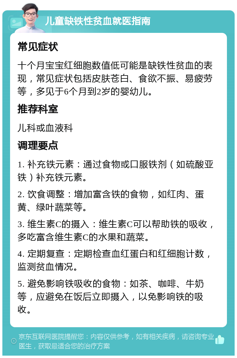 儿童缺铁性贫血就医指南 常见症状 十个月宝宝红细胞数值低可能是缺铁性贫血的表现，常见症状包括皮肤苍白、食欲不振、易疲劳等，多见于6个月到2岁的婴幼儿。 推荐科室 儿科或血液科 调理要点 1. 补充铁元素：通过食物或口服铁剂（如硫酸亚铁）补充铁元素。 2. 饮食调整：增加富含铁的食物，如红肉、蛋黄、绿叶蔬菜等。 3. 维生素C的摄入：维生素C可以帮助铁的吸收，多吃富含维生素C的水果和蔬菜。 4. 定期复查：定期检查血红蛋白和红细胞计数，监测贫血情况。 5. 避免影响铁吸收的食物：如茶、咖啡、牛奶等，应避免在饭后立即摄入，以免影响铁的吸收。