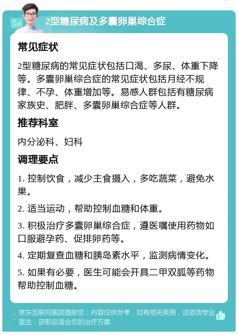 2型糖尿病及多囊卵巢综合症 常见症状 2型糖尿病的常见症状包括口渴、多尿、体重下降等。多囊卵巢综合症的常见症状包括月经不规律、不孕、体重增加等。易感人群包括有糖尿病家族史、肥胖、多囊卵巢综合症等人群。 推荐科室 内分泌科、妇科 调理要点 1. 控制饮食，减少主食摄入，多吃蔬菜，避免水果。 2. 适当运动，帮助控制血糖和体重。 3. 积极治疗多囊卵巢综合症，遵医嘱使用药物如口服避孕药、促排卵药等。 4. 定期复查血糖和胰岛素水平，监测病情变化。 5. 如果有必要，医生可能会开具二甲双胍等药物帮助控制血糖。