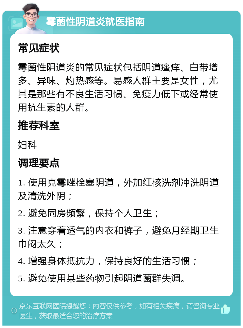 霉菌性阴道炎就医指南 常见症状 霉菌性阴道炎的常见症状包括阴道瘙痒、白带增多、异味、灼热感等。易感人群主要是女性，尤其是那些有不良生活习惯、免疫力低下或经常使用抗生素的人群。 推荐科室 妇科 调理要点 1. 使用克霉唑栓塞阴道，外加红核洗剂冲洗阴道及清洗外阴； 2. 避免同房频繁，保持个人卫生； 3. 注意穿着透气的内衣和裤子，避免月经期卫生巾闷太久； 4. 增强身体抵抗力，保持良好的生活习惯； 5. 避免使用某些药物引起阴道菌群失调。