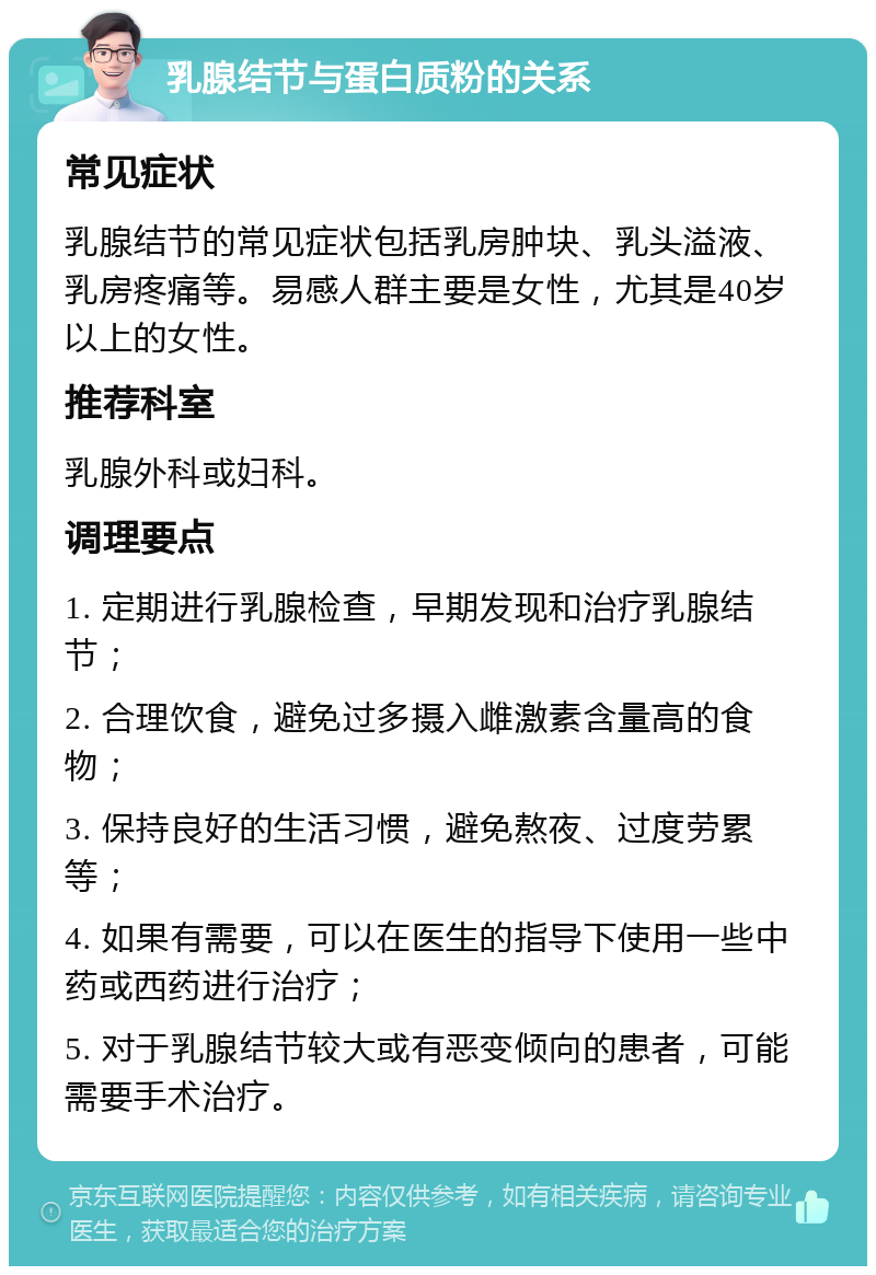 乳腺结节与蛋白质粉的关系 常见症状 乳腺结节的常见症状包括乳房肿块、乳头溢液、乳房疼痛等。易感人群主要是女性，尤其是40岁以上的女性。 推荐科室 乳腺外科或妇科。 调理要点 1. 定期进行乳腺检查，早期发现和治疗乳腺结节； 2. 合理饮食，避免过多摄入雌激素含量高的食物； 3. 保持良好的生活习惯，避免熬夜、过度劳累等； 4. 如果有需要，可以在医生的指导下使用一些中药或西药进行治疗； 5. 对于乳腺结节较大或有恶变倾向的患者，可能需要手术治疗。