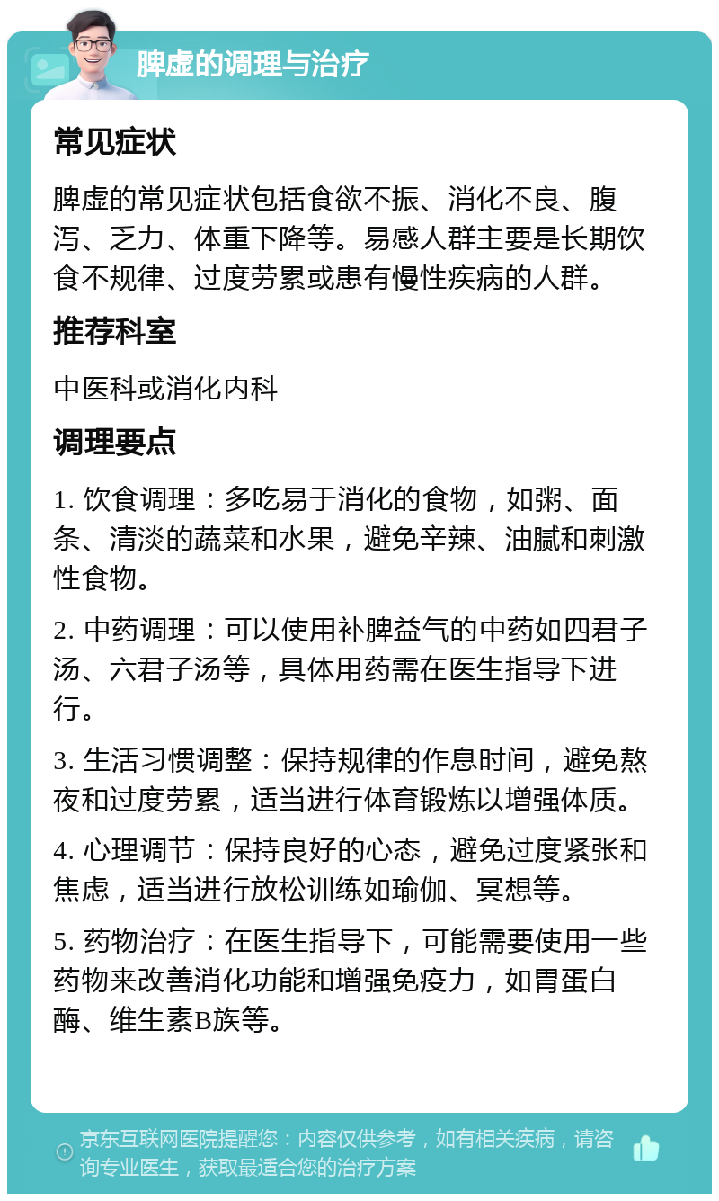 脾虚的调理与治疗 常见症状 脾虚的常见症状包括食欲不振、消化不良、腹泻、乏力、体重下降等。易感人群主要是长期饮食不规律、过度劳累或患有慢性疾病的人群。 推荐科室 中医科或消化内科 调理要点 1. 饮食调理：多吃易于消化的食物，如粥、面条、清淡的蔬菜和水果，避免辛辣、油腻和刺激性食物。 2. 中药调理：可以使用补脾益气的中药如四君子汤、六君子汤等，具体用药需在医生指导下进行。 3. 生活习惯调整：保持规律的作息时间，避免熬夜和过度劳累，适当进行体育锻炼以增强体质。 4. 心理调节：保持良好的心态，避免过度紧张和焦虑，适当进行放松训练如瑜伽、冥想等。 5. 药物治疗：在医生指导下，可能需要使用一些药物来改善消化功能和增强免疫力，如胃蛋白酶、维生素B族等。