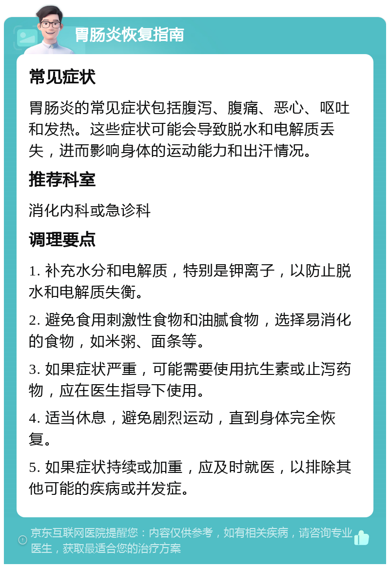 胃肠炎恢复指南 常见症状 胃肠炎的常见症状包括腹泻、腹痛、恶心、呕吐和发热。这些症状可能会导致脱水和电解质丢失，进而影响身体的运动能力和出汗情况。 推荐科室 消化内科或急诊科 调理要点 1. 补充水分和电解质，特别是钾离子，以防止脱水和电解质失衡。 2. 避免食用刺激性食物和油腻食物，选择易消化的食物，如米粥、面条等。 3. 如果症状严重，可能需要使用抗生素或止泻药物，应在医生指导下使用。 4. 适当休息，避免剧烈运动，直到身体完全恢复。 5. 如果症状持续或加重，应及时就医，以排除其他可能的疾病或并发症。