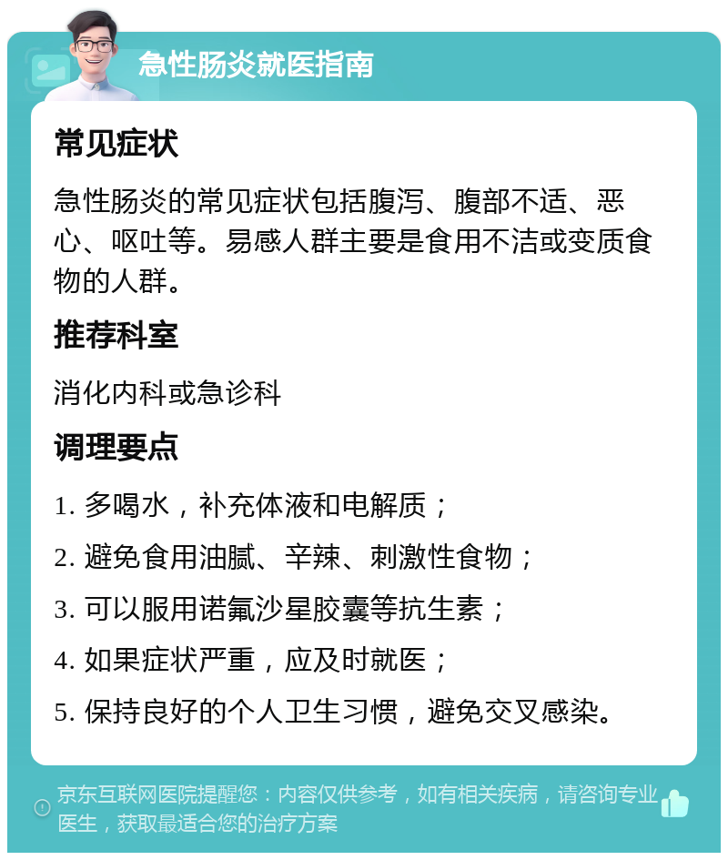 急性肠炎就医指南 常见症状 急性肠炎的常见症状包括腹泻、腹部不适、恶心、呕吐等。易感人群主要是食用不洁或变质食物的人群。 推荐科室 消化内科或急诊科 调理要点 1. 多喝水，补充体液和电解质； 2. 避免食用油腻、辛辣、刺激性食物； 3. 可以服用诺氟沙星胶囊等抗生素； 4. 如果症状严重，应及时就医； 5. 保持良好的个人卫生习惯，避免交叉感染。