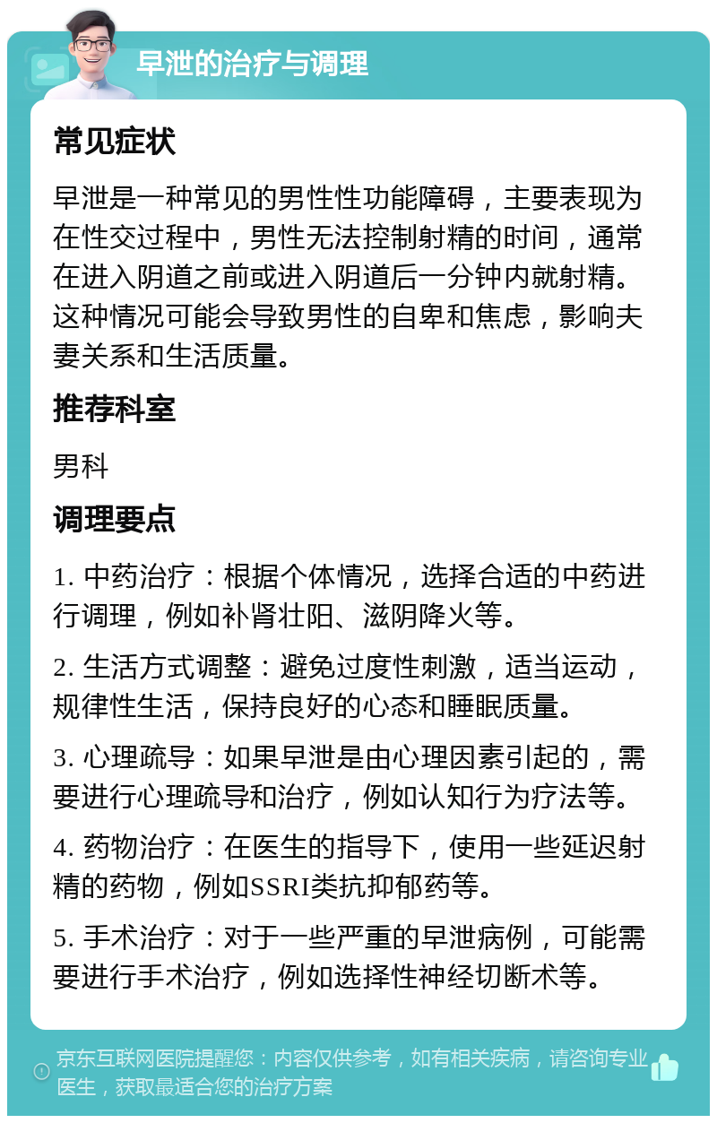 早泄的治疗与调理 常见症状 早泄是一种常见的男性性功能障碍，主要表现为在性交过程中，男性无法控制射精的时间，通常在进入阴道之前或进入阴道后一分钟内就射精。这种情况可能会导致男性的自卑和焦虑，影响夫妻关系和生活质量。 推荐科室 男科 调理要点 1. 中药治疗：根据个体情况，选择合适的中药进行调理，例如补肾壮阳、滋阴降火等。 2. 生活方式调整：避免过度性刺激，适当运动，规律性生活，保持良好的心态和睡眠质量。 3. 心理疏导：如果早泄是由心理因素引起的，需要进行心理疏导和治疗，例如认知行为疗法等。 4. 药物治疗：在医生的指导下，使用一些延迟射精的药物，例如SSRI类抗抑郁药等。 5. 手术治疗：对于一些严重的早泄病例，可能需要进行手术治疗，例如选择性神经切断术等。