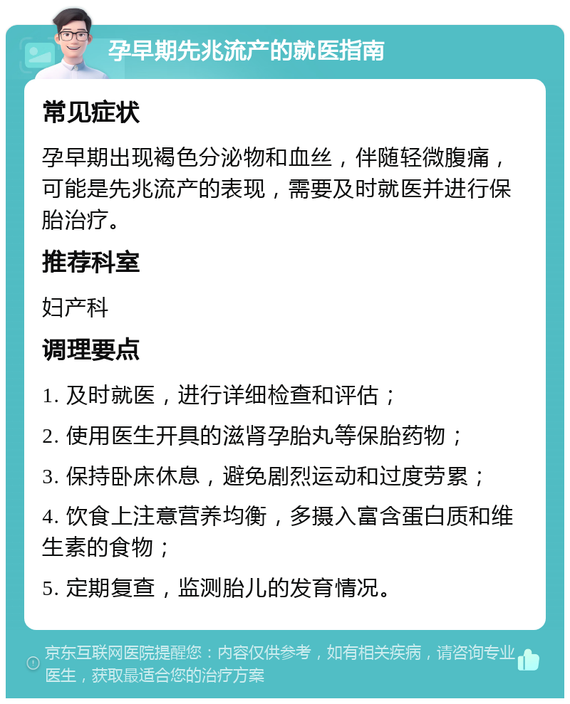 孕早期先兆流产的就医指南 常见症状 孕早期出现褐色分泌物和血丝，伴随轻微腹痛，可能是先兆流产的表现，需要及时就医并进行保胎治疗。 推荐科室 妇产科 调理要点 1. 及时就医，进行详细检查和评估； 2. 使用医生开具的滋肾孕胎丸等保胎药物； 3. 保持卧床休息，避免剧烈运动和过度劳累； 4. 饮食上注意营养均衡，多摄入富含蛋白质和维生素的食物； 5. 定期复查，监测胎儿的发育情况。