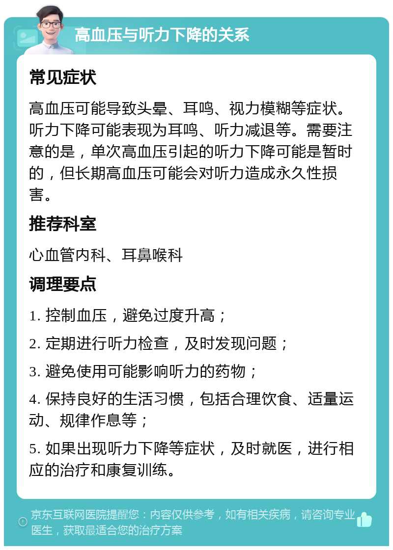 高血压与听力下降的关系 常见症状 高血压可能导致头晕、耳鸣、视力模糊等症状。听力下降可能表现为耳鸣、听力减退等。需要注意的是，单次高血压引起的听力下降可能是暂时的，但长期高血压可能会对听力造成永久性损害。 推荐科室 心血管内科、耳鼻喉科 调理要点 1. 控制血压，避免过度升高； 2. 定期进行听力检查，及时发现问题； 3. 避免使用可能影响听力的药物； 4. 保持良好的生活习惯，包括合理饮食、适量运动、规律作息等； 5. 如果出现听力下降等症状，及时就医，进行相应的治疗和康复训练。