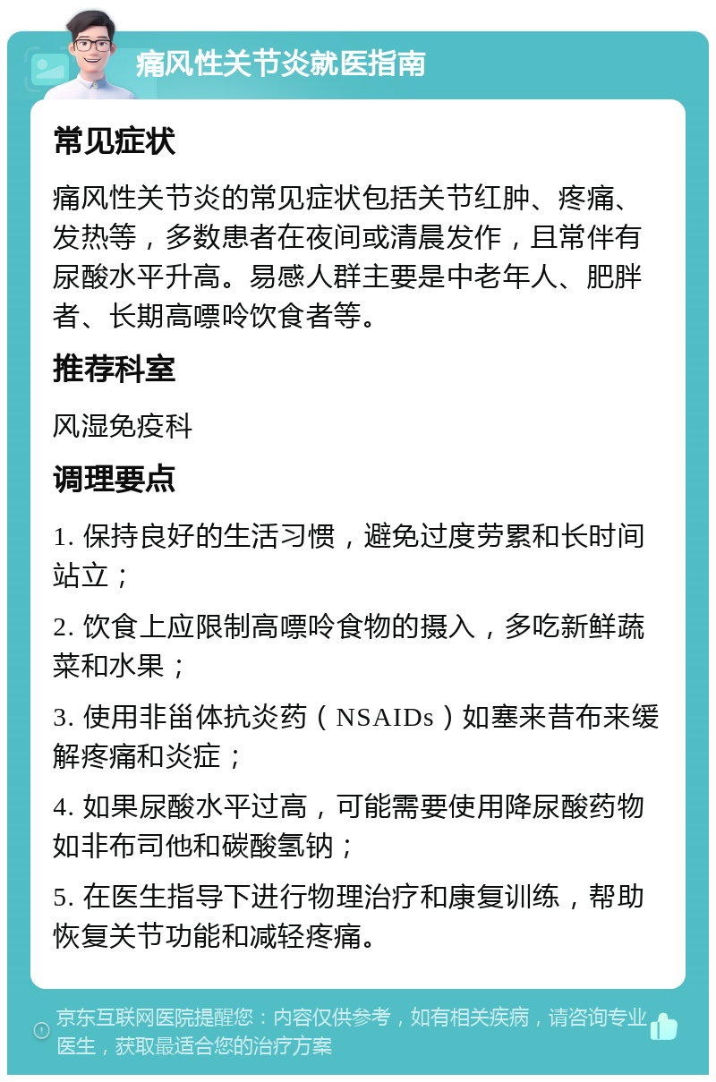 痛风性关节炎就医指南 常见症状 痛风性关节炎的常见症状包括关节红肿、疼痛、发热等，多数患者在夜间或清晨发作，且常伴有尿酸水平升高。易感人群主要是中老年人、肥胖者、长期高嘌呤饮食者等。 推荐科室 风湿免疫科 调理要点 1. 保持良好的生活习惯，避免过度劳累和长时间站立； 2. 饮食上应限制高嘌呤食物的摄入，多吃新鲜蔬菜和水果； 3. 使用非甾体抗炎药（NSAIDs）如塞来昔布来缓解疼痛和炎症； 4. 如果尿酸水平过高，可能需要使用降尿酸药物如非布司他和碳酸氢钠； 5. 在医生指导下进行物理治疗和康复训练，帮助恢复关节功能和减轻疼痛。