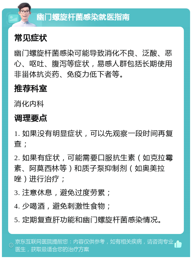 幽门螺旋杆菌感染就医指南 常见症状 幽门螺旋杆菌感染可能导致消化不良、泛酸、恶心、呕吐、腹泻等症状，易感人群包括长期使用非甾体抗炎药、免疫力低下者等。 推荐科室 消化内科 调理要点 1. 如果没有明显症状，可以先观察一段时间再复查； 2. 如果有症状，可能需要口服抗生素（如克拉霉素、阿莫西林等）和质子泵抑制剂（如奥美拉唑）进行治疗； 3. 注意休息，避免过度劳累； 4. 少喝酒，避免刺激性食物； 5. 定期复查肝功能和幽门螺旋杆菌感染情况。