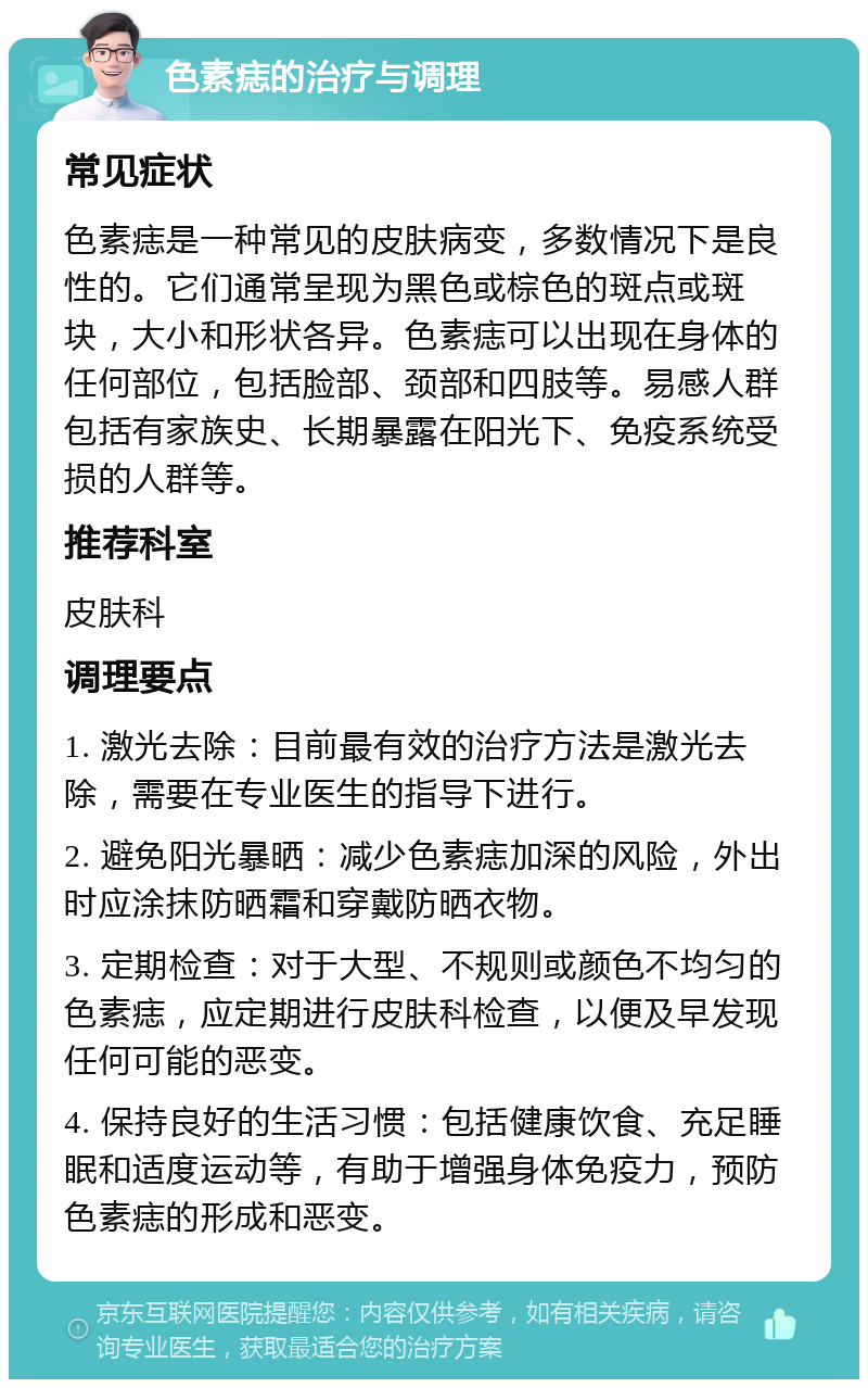 色素痣的治疗与调理 常见症状 色素痣是一种常见的皮肤病变，多数情况下是良性的。它们通常呈现为黑色或棕色的斑点或斑块，大小和形状各异。色素痣可以出现在身体的任何部位，包括脸部、颈部和四肢等。易感人群包括有家族史、长期暴露在阳光下、免疫系统受损的人群等。 推荐科室 皮肤科 调理要点 1. 激光去除：目前最有效的治疗方法是激光去除，需要在专业医生的指导下进行。 2. 避免阳光暴晒：减少色素痣加深的风险，外出时应涂抹防晒霜和穿戴防晒衣物。 3. 定期检查：对于大型、不规则或颜色不均匀的色素痣，应定期进行皮肤科检查，以便及早发现任何可能的恶变。 4. 保持良好的生活习惯：包括健康饮食、充足睡眠和适度运动等，有助于增强身体免疫力，预防色素痣的形成和恶变。