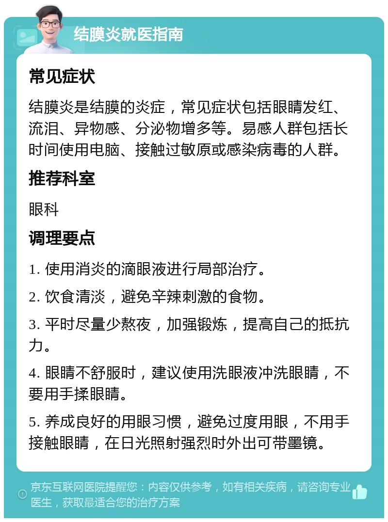 结膜炎就医指南 常见症状 结膜炎是结膜的炎症，常见症状包括眼睛发红、流泪、异物感、分泌物增多等。易感人群包括长时间使用电脑、接触过敏原或感染病毒的人群。 推荐科室 眼科 调理要点 1. 使用消炎的滴眼液进行局部治疗。 2. 饮食清淡，避免辛辣刺激的食物。 3. 平时尽量少熬夜，加强锻炼，提高自己的抵抗力。 4. 眼睛不舒服时，建议使用洗眼液冲洗眼睛，不要用手揉眼睛。 5. 养成良好的用眼习惯，避免过度用眼，不用手接触眼睛，在日光照射强烈时外出可带墨镜。