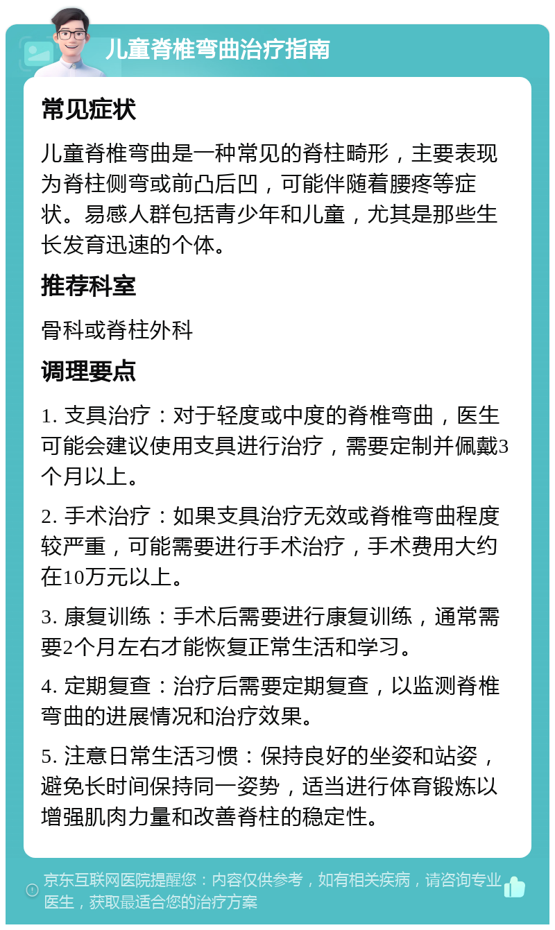 儿童脊椎弯曲治疗指南 常见症状 儿童脊椎弯曲是一种常见的脊柱畸形，主要表现为脊柱侧弯或前凸后凹，可能伴随着腰疼等症状。易感人群包括青少年和儿童，尤其是那些生长发育迅速的个体。 推荐科室 骨科或脊柱外科 调理要点 1. 支具治疗：对于轻度或中度的脊椎弯曲，医生可能会建议使用支具进行治疗，需要定制并佩戴3个月以上。 2. 手术治疗：如果支具治疗无效或脊椎弯曲程度较严重，可能需要进行手术治疗，手术费用大约在10万元以上。 3. 康复训练：手术后需要进行康复训练，通常需要2个月左右才能恢复正常生活和学习。 4. 定期复查：治疗后需要定期复查，以监测脊椎弯曲的进展情况和治疗效果。 5. 注意日常生活习惯：保持良好的坐姿和站姿，避免长时间保持同一姿势，适当进行体育锻炼以增强肌肉力量和改善脊柱的稳定性。