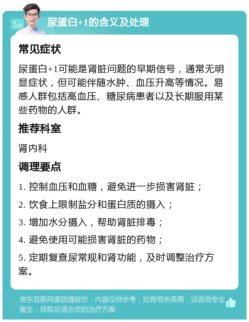 尿蛋白+1的含义及处理 常见症状 尿蛋白+1可能是肾脏问题的早期信号，通常无明显症状，但可能伴随水肿、血压升高等情况。易感人群包括高血压、糖尿病患者以及长期服用某些药物的人群。 推荐科室 肾内科 调理要点 1. 控制血压和血糖，避免进一步损害肾脏； 2. 饮食上限制盐分和蛋白质的摄入； 3. 增加水分摄入，帮助肾脏排毒； 4. 避免使用可能损害肾脏的药物； 5. 定期复查尿常规和肾功能，及时调整治疗方案。