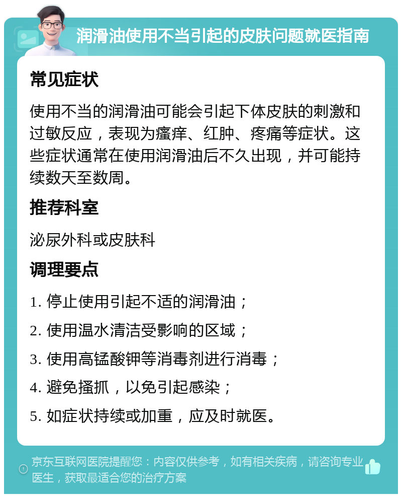 润滑油使用不当引起的皮肤问题就医指南 常见症状 使用不当的润滑油可能会引起下体皮肤的刺激和过敏反应，表现为瘙痒、红肿、疼痛等症状。这些症状通常在使用润滑油后不久出现，并可能持续数天至数周。 推荐科室 泌尿外科或皮肤科 调理要点 1. 停止使用引起不适的润滑油； 2. 使用温水清洁受影响的区域； 3. 使用高锰酸钾等消毒剂进行消毒； 4. 避免搔抓，以免引起感染； 5. 如症状持续或加重，应及时就医。