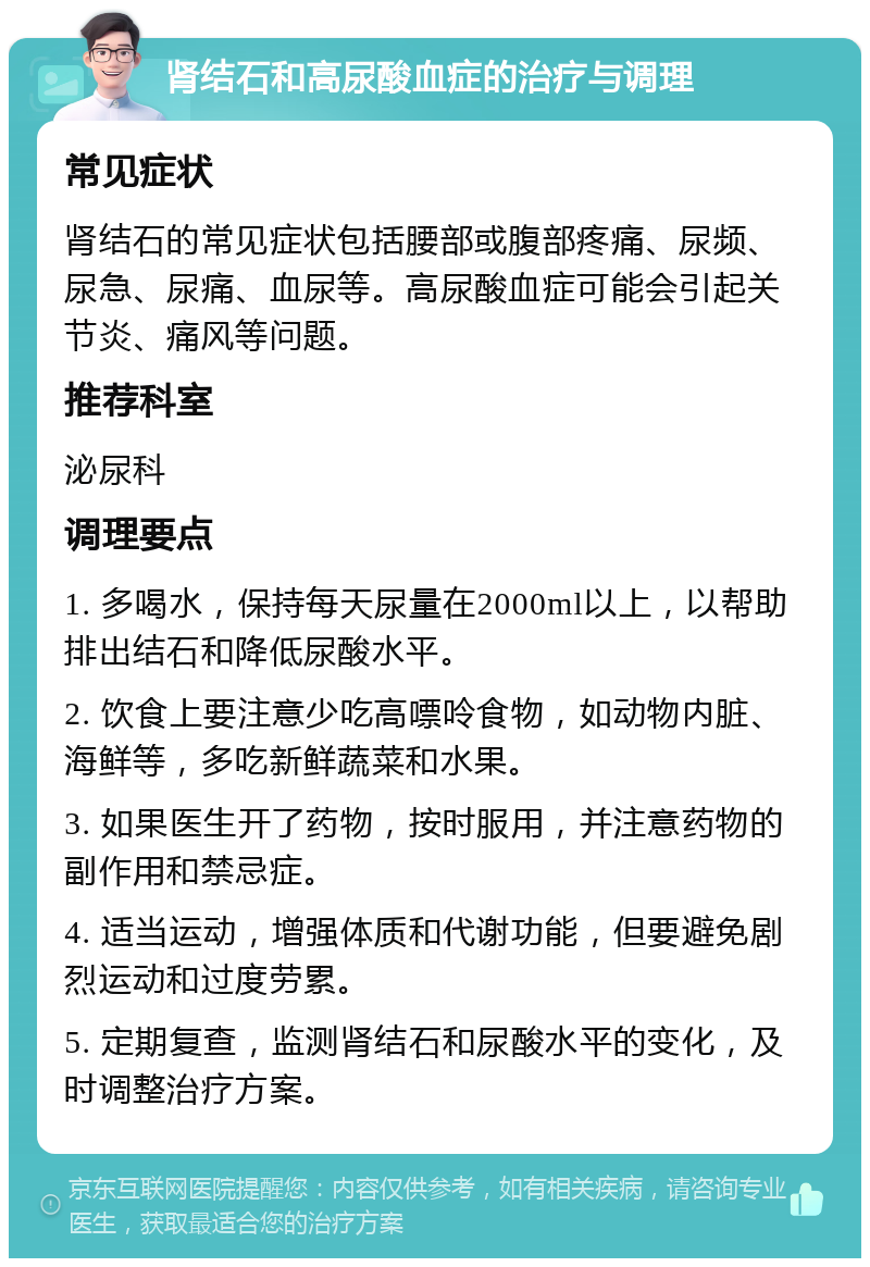 肾结石和高尿酸血症的治疗与调理 常见症状 肾结石的常见症状包括腰部或腹部疼痛、尿频、尿急、尿痛、血尿等。高尿酸血症可能会引起关节炎、痛风等问题。 推荐科室 泌尿科 调理要点 1. 多喝水，保持每天尿量在2000ml以上，以帮助排出结石和降低尿酸水平。 2. 饮食上要注意少吃高嘌呤食物，如动物内脏、海鲜等，多吃新鲜蔬菜和水果。 3. 如果医生开了药物，按时服用，并注意药物的副作用和禁忌症。 4. 适当运动，增强体质和代谢功能，但要避免剧烈运动和过度劳累。 5. 定期复查，监测肾结石和尿酸水平的变化，及时调整治疗方案。