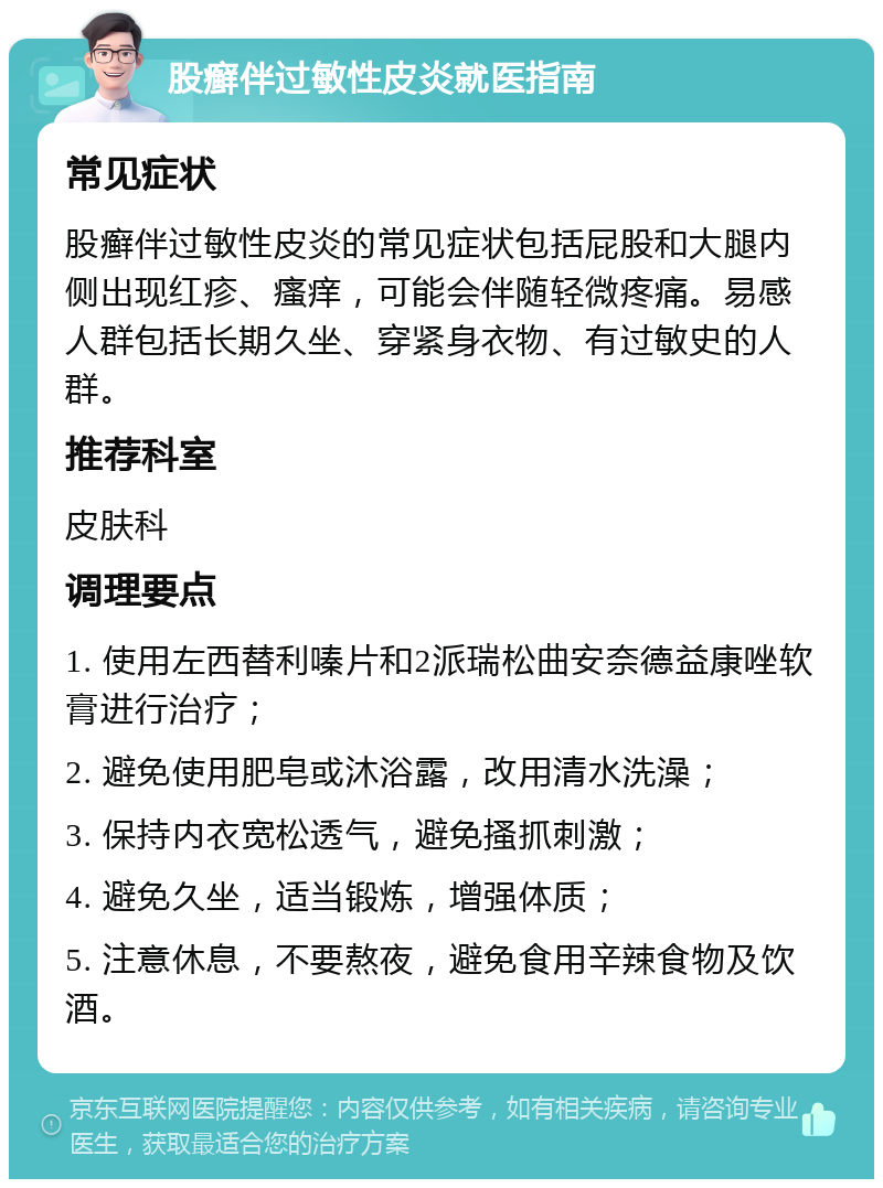 股癣伴过敏性皮炎就医指南 常见症状 股癣伴过敏性皮炎的常见症状包括屁股和大腿内侧出现红疹、瘙痒，可能会伴随轻微疼痛。易感人群包括长期久坐、穿紧身衣物、有过敏史的人群。 推荐科室 皮肤科 调理要点 1. 使用左西替利嗪片和2派瑞松曲安奈德益康唑软膏进行治疗； 2. 避免使用肥皂或沐浴露，改用清水洗澡； 3. 保持内衣宽松透气，避免搔抓刺激； 4. 避免久坐，适当锻炼，增强体质； 5. 注意休息，不要熬夜，避免食用辛辣食物及饮酒。