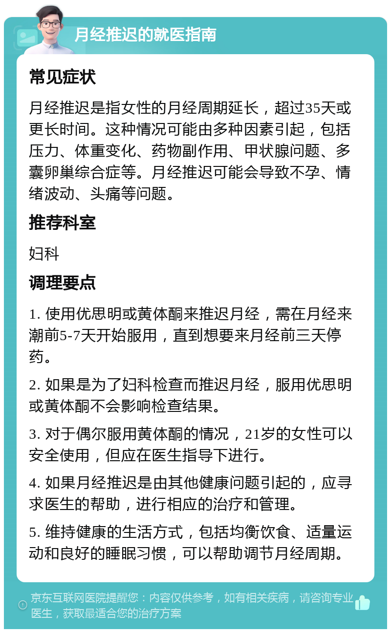 月经推迟的就医指南 常见症状 月经推迟是指女性的月经周期延长，超过35天或更长时间。这种情况可能由多种因素引起，包括压力、体重变化、药物副作用、甲状腺问题、多囊卵巢综合症等。月经推迟可能会导致不孕、情绪波动、头痛等问题。 推荐科室 妇科 调理要点 1. 使用优思明或黄体酮来推迟月经，需在月经来潮前5-7天开始服用，直到想要来月经前三天停药。 2. 如果是为了妇科检查而推迟月经，服用优思明或黄体酮不会影响检查结果。 3. 对于偶尔服用黄体酮的情况，21岁的女性可以安全使用，但应在医生指导下进行。 4. 如果月经推迟是由其他健康问题引起的，应寻求医生的帮助，进行相应的治疗和管理。 5. 维持健康的生活方式，包括均衡饮食、适量运动和良好的睡眠习惯，可以帮助调节月经周期。