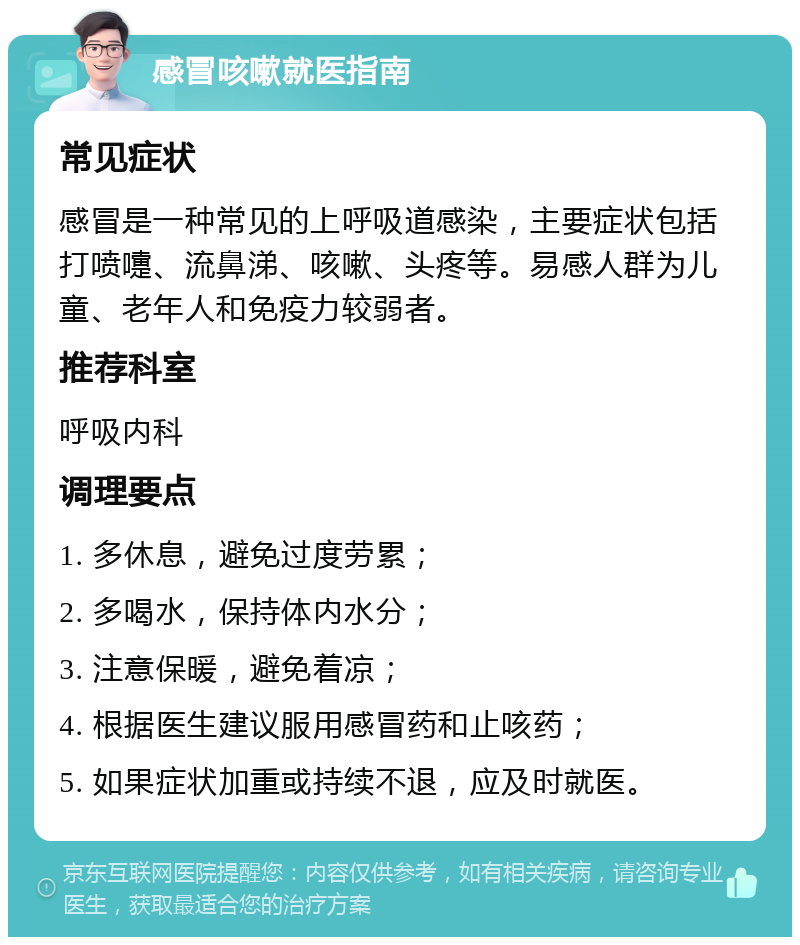 感冒咳嗽就医指南 常见症状 感冒是一种常见的上呼吸道感染，主要症状包括打喷嚏、流鼻涕、咳嗽、头疼等。易感人群为儿童、老年人和免疫力较弱者。 推荐科室 呼吸内科 调理要点 1. 多休息，避免过度劳累； 2. 多喝水，保持体内水分； 3. 注意保暖，避免着凉； 4. 根据医生建议服用感冒药和止咳药； 5. 如果症状加重或持续不退，应及时就医。