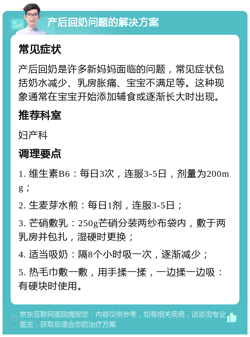 产后回奶问题的解决方案 常见症状 产后回奶是许多新妈妈面临的问题，常见症状包括奶水减少、乳房胀痛、宝宝不满足等。这种现象通常在宝宝开始添加辅食或逐渐长大时出现。 推荐科室 妇产科 调理要点 1. 维生素B6：每日3次，连服3-5日，剂量为200mg； 2. 生麦芽水煎：每日1剂，连服3-5日； 3. 芒硝敷乳：250g芒硝分装两纱布袋内，敷于两乳房并包扎，湿硬时更换； 4. 适当吸奶：隔8个小时吸一次，逐渐减少； 5. 热毛巾敷一敷，用手揉一揉，一边揉一边吸：有硬块时使用。