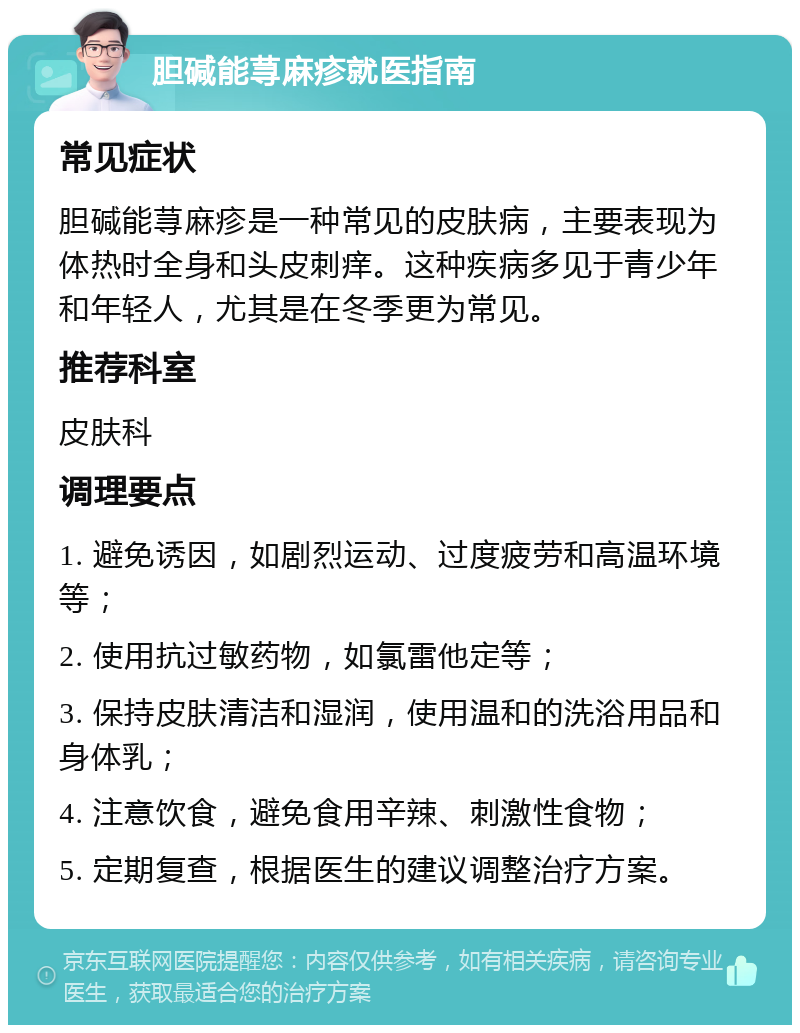 胆碱能荨麻疹就医指南 常见症状 胆碱能荨麻疹是一种常见的皮肤病，主要表现为体热时全身和头皮刺痒。这种疾病多见于青少年和年轻人，尤其是在冬季更为常见。 推荐科室 皮肤科 调理要点 1. 避免诱因，如剧烈运动、过度疲劳和高温环境等； 2. 使用抗过敏药物，如氯雷他定等； 3. 保持皮肤清洁和湿润，使用温和的洗浴用品和身体乳； 4. 注意饮食，避免食用辛辣、刺激性食物； 5. 定期复查，根据医生的建议调整治疗方案。