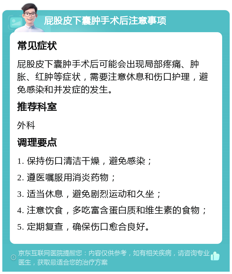 屁股皮下囊肿手术后注意事项 常见症状 屁股皮下囊肿手术后可能会出现局部疼痛、肿胀、红肿等症状，需要注意休息和伤口护理，避免感染和并发症的发生。 推荐科室 外科 调理要点 1. 保持伤口清洁干燥，避免感染； 2. 遵医嘱服用消炎药物； 3. 适当休息，避免剧烈运动和久坐； 4. 注意饮食，多吃富含蛋白质和维生素的食物； 5. 定期复查，确保伤口愈合良好。