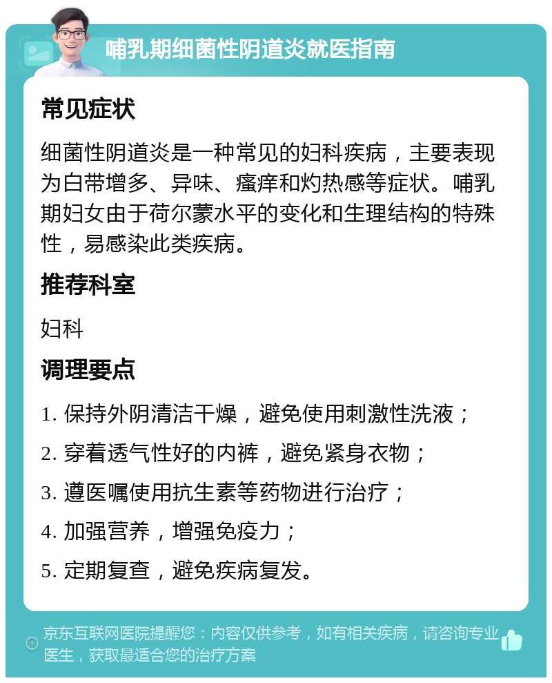 哺乳期细菌性阴道炎就医指南 常见症状 细菌性阴道炎是一种常见的妇科疾病，主要表现为白带增多、异味、瘙痒和灼热感等症状。哺乳期妇女由于荷尔蒙水平的变化和生理结构的特殊性，易感染此类疾病。 推荐科室 妇科 调理要点 1. 保持外阴清洁干燥，避免使用刺激性洗液； 2. 穿着透气性好的内裤，避免紧身衣物； 3. 遵医嘱使用抗生素等药物进行治疗； 4. 加强营养，增强免疫力； 5. 定期复查，避免疾病复发。