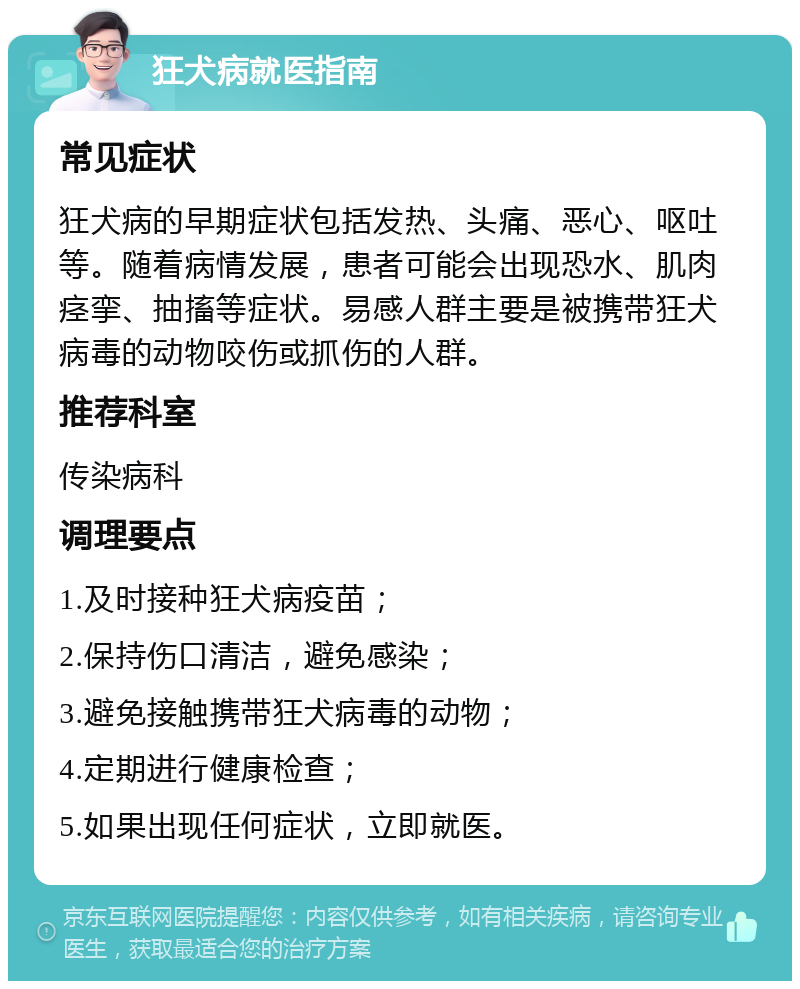 狂犬病就医指南 常见症状 狂犬病的早期症状包括发热、头痛、恶心、呕吐等。随着病情发展，患者可能会出现恐水、肌肉痉挛、抽搐等症状。易感人群主要是被携带狂犬病毒的动物咬伤或抓伤的人群。 推荐科室 传染病科 调理要点 1.及时接种狂犬病疫苗； 2.保持伤口清洁，避免感染； 3.避免接触携带狂犬病毒的动物； 4.定期进行健康检查； 5.如果出现任何症状，立即就医。