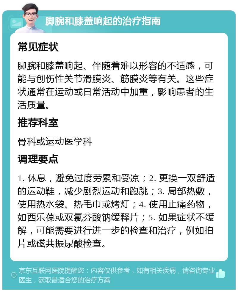 脚腕和膝盖响起的治疗指南 常见症状 脚腕和膝盖响起、伴随着难以形容的不适感，可能与创伤性关节滑膜炎、筋膜炎等有关。这些症状通常在运动或日常活动中加重，影响患者的生活质量。 推荐科室 骨科或运动医学科 调理要点 1. 休息，避免过度劳累和受凉；2. 更换一双舒适的运动鞋，减少剧烈运动和跑跳；3. 局部热敷，使用热水袋、热毛巾或烤灯；4. 使用止痛药物，如西乐葆或双氯芬酸钠缓释片；5. 如果症状不缓解，可能需要进行进一步的检查和治疗，例如拍片或磁共振尿酸检查。