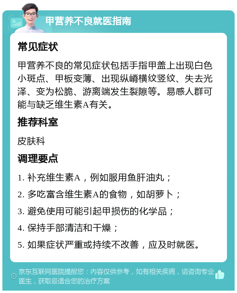 甲营养不良就医指南 常见症状 甲营养不良的常见症状包括手指甲盖上出现白色小斑点、甲板变薄、出现纵嵴横纹竖纹、失去光泽、变为松脆、游离端发生裂隙等。易感人群可能与缺乏维生素A有关。 推荐科室 皮肤科 调理要点 1. 补充维生素A，例如服用鱼肝油丸； 2. 多吃富含维生素A的食物，如胡萝卜； 3. 避免使用可能引起甲损伤的化学品； 4. 保持手部清洁和干燥； 5. 如果症状严重或持续不改善，应及时就医。