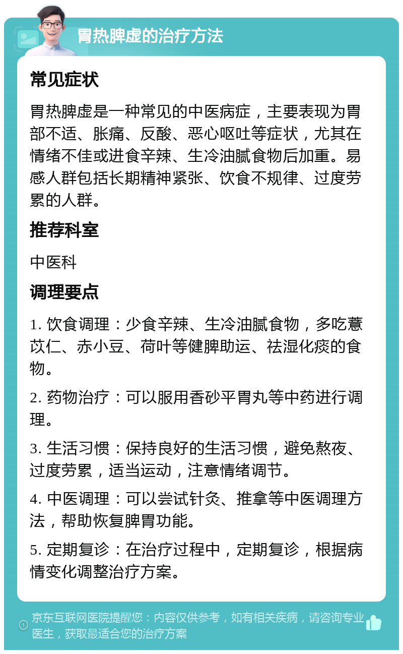 胃热脾虚的治疗方法 常见症状 胃热脾虚是一种常见的中医病症，主要表现为胃部不适、胀痛、反酸、恶心呕吐等症状，尤其在情绪不佳或进食辛辣、生冷油腻食物后加重。易感人群包括长期精神紧张、饮食不规律、过度劳累的人群。 推荐科室 中医科 调理要点 1. 饮食调理：少食辛辣、生冷油腻食物，多吃薏苡仁、赤小豆、荷叶等健脾助运、祛湿化痰的食物。 2. 药物治疗：可以服用香砂平胃丸等中药进行调理。 3. 生活习惯：保持良好的生活习惯，避免熬夜、过度劳累，适当运动，注意情绪调节。 4. 中医调理：可以尝试针灸、推拿等中医调理方法，帮助恢复脾胃功能。 5. 定期复诊：在治疗过程中，定期复诊，根据病情变化调整治疗方案。