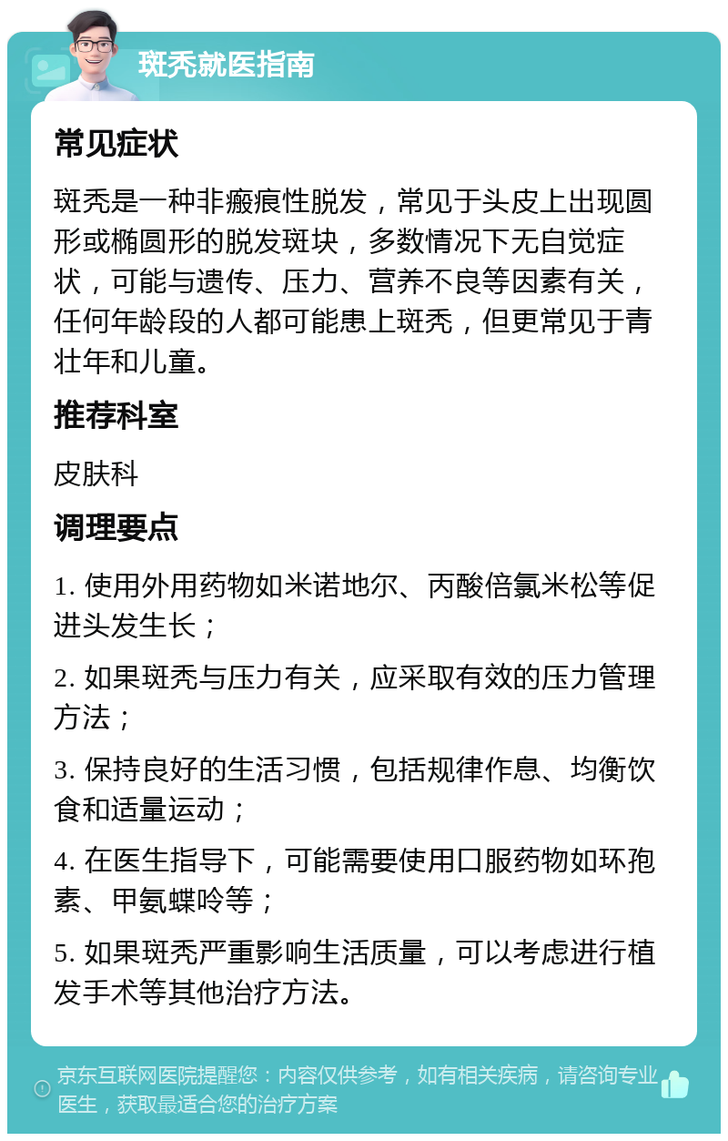 斑秃就医指南 常见症状 斑秃是一种非瘢痕性脱发，常见于头皮上出现圆形或椭圆形的脱发斑块，多数情况下无自觉症状，可能与遗传、压力、营养不良等因素有关，任何年龄段的人都可能患上斑秃，但更常见于青壮年和儿童。 推荐科室 皮肤科 调理要点 1. 使用外用药物如米诺地尔、丙酸倍氯米松等促进头发生长； 2. 如果斑秃与压力有关，应采取有效的压力管理方法； 3. 保持良好的生活习惯，包括规律作息、均衡饮食和适量运动； 4. 在医生指导下，可能需要使用口服药物如环孢素、甲氨蝶呤等； 5. 如果斑秃严重影响生活质量，可以考虑进行植发手术等其他治疗方法。