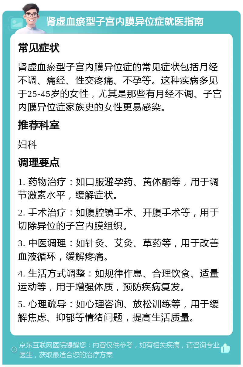 肾虚血瘀型子宫内膜异位症就医指南 常见症状 肾虚血瘀型子宫内膜异位症的常见症状包括月经不调、痛经、性交疼痛、不孕等。这种疾病多见于25-45岁的女性，尤其是那些有月经不调、子宫内膜异位症家族史的女性更易感染。 推荐科室 妇科 调理要点 1. 药物治疗：如口服避孕药、黄体酮等，用于调节激素水平，缓解症状。 2. 手术治疗：如腹腔镜手术、开腹手术等，用于切除异位的子宫内膜组织。 3. 中医调理：如针灸、艾灸、草药等，用于改善血液循环，缓解疼痛。 4. 生活方式调整：如规律作息、合理饮食、适量运动等，用于增强体质，预防疾病复发。 5. 心理疏导：如心理咨询、放松训练等，用于缓解焦虑、抑郁等情绪问题，提高生活质量。