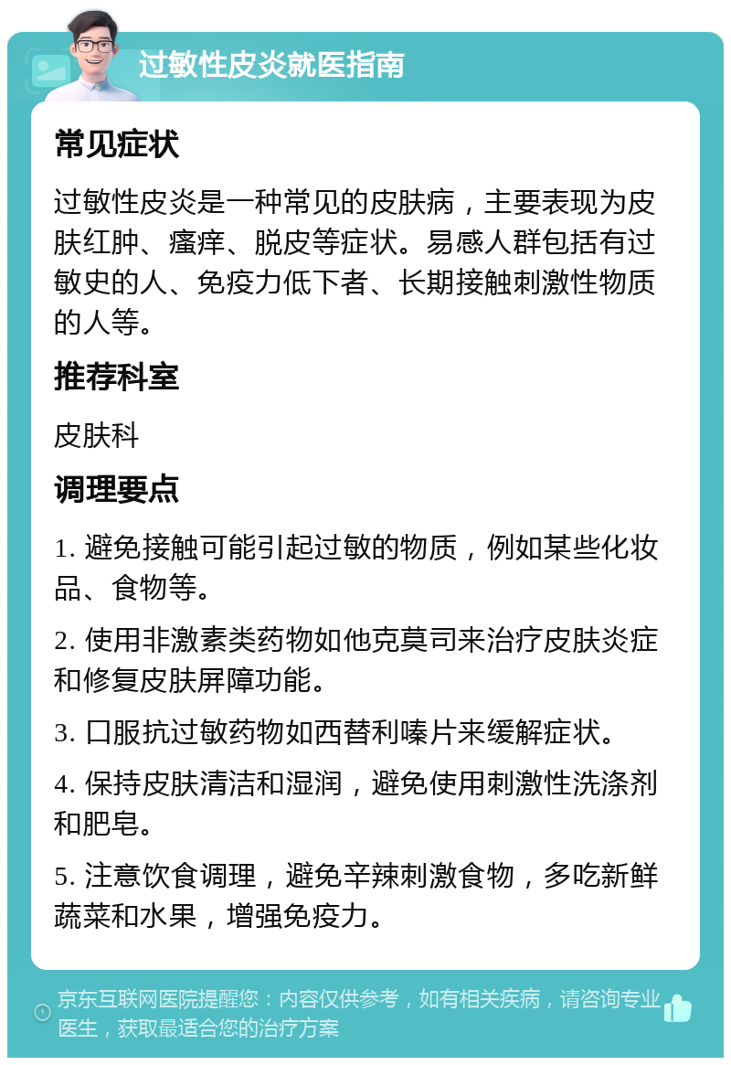 过敏性皮炎就医指南 常见症状 过敏性皮炎是一种常见的皮肤病，主要表现为皮肤红肿、瘙痒、脱皮等症状。易感人群包括有过敏史的人、免疫力低下者、长期接触刺激性物质的人等。 推荐科室 皮肤科 调理要点 1. 避免接触可能引起过敏的物质，例如某些化妆品、食物等。 2. 使用非激素类药物如他克莫司来治疗皮肤炎症和修复皮肤屏障功能。 3. 口服抗过敏药物如西替利嗪片来缓解症状。 4. 保持皮肤清洁和湿润，避免使用刺激性洗涤剂和肥皂。 5. 注意饮食调理，避免辛辣刺激食物，多吃新鲜蔬菜和水果，增强免疫力。