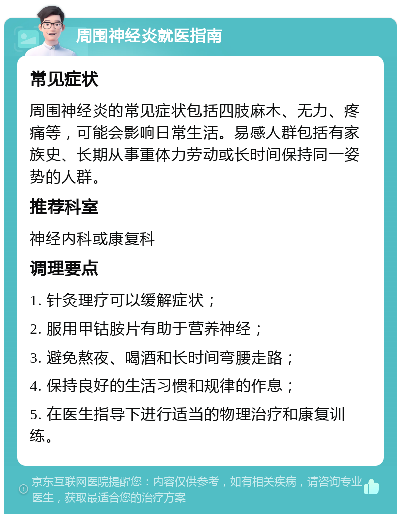 周围神经炎就医指南 常见症状 周围神经炎的常见症状包括四肢麻木、无力、疼痛等，可能会影响日常生活。易感人群包括有家族史、长期从事重体力劳动或长时间保持同一姿势的人群。 推荐科室 神经内科或康复科 调理要点 1. 针灸理疗可以缓解症状； 2. 服用甲钴胺片有助于营养神经； 3. 避免熬夜、喝酒和长时间弯腰走路； 4. 保持良好的生活习惯和规律的作息； 5. 在医生指导下进行适当的物理治疗和康复训练。