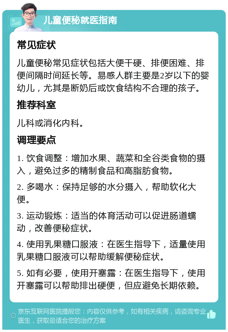 儿童便秘就医指南 常见症状 儿童便秘常见症状包括大便干硬、排便困难、排便间隔时间延长等。易感人群主要是2岁以下的婴幼儿，尤其是断奶后或饮食结构不合理的孩子。 推荐科室 儿科或消化内科。 调理要点 1. 饮食调整：增加水果、蔬菜和全谷类食物的摄入，避免过多的精制食品和高脂肪食物。 2. 多喝水：保持足够的水分摄入，帮助软化大便。 3. 运动锻炼：适当的体育活动可以促进肠道蠕动，改善便秘症状。 4. 使用乳果糖口服液：在医生指导下，适量使用乳果糖口服液可以帮助缓解便秘症状。 5. 如有必要，使用开塞露：在医生指导下，使用开塞露可以帮助排出硬便，但应避免长期依赖。