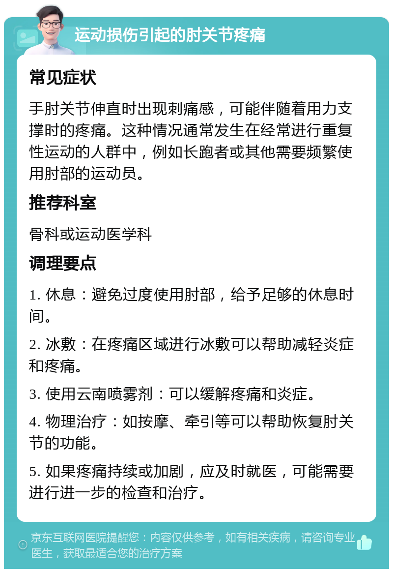 运动损伤引起的肘关节疼痛 常见症状 手肘关节伸直时出现刺痛感，可能伴随着用力支撑时的疼痛。这种情况通常发生在经常进行重复性运动的人群中，例如长跑者或其他需要频繁使用肘部的运动员。 推荐科室 骨科或运动医学科 调理要点 1. 休息：避免过度使用肘部，给予足够的休息时间。 2. 冰敷：在疼痛区域进行冰敷可以帮助减轻炎症和疼痛。 3. 使用云南喷雾剂：可以缓解疼痛和炎症。 4. 物理治疗：如按摩、牵引等可以帮助恢复肘关节的功能。 5. 如果疼痛持续或加剧，应及时就医，可能需要进行进一步的检查和治疗。