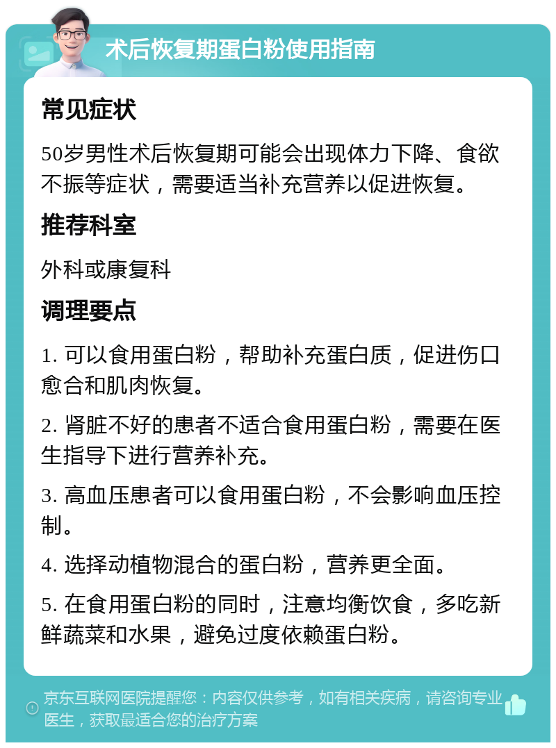 术后恢复期蛋白粉使用指南 常见症状 50岁男性术后恢复期可能会出现体力下降、食欲不振等症状，需要适当补充营养以促进恢复。 推荐科室 外科或康复科 调理要点 1. 可以食用蛋白粉，帮助补充蛋白质，促进伤口愈合和肌肉恢复。 2. 肾脏不好的患者不适合食用蛋白粉，需要在医生指导下进行营养补充。 3. 高血压患者可以食用蛋白粉，不会影响血压控制。 4. 选择动植物混合的蛋白粉，营养更全面。 5. 在食用蛋白粉的同时，注意均衡饮食，多吃新鲜蔬菜和水果，避免过度依赖蛋白粉。