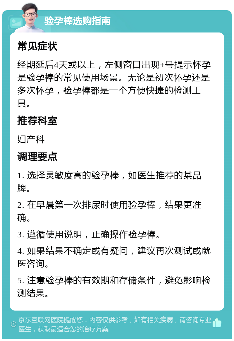 验孕棒选购指南 常见症状 经期延后4天或以上，左侧窗口出现+号提示怀孕是验孕棒的常见使用场景。无论是初次怀孕还是多次怀孕，验孕棒都是一个方便快捷的检测工具。 推荐科室 妇产科 调理要点 1. 选择灵敏度高的验孕棒，如医生推荐的某品牌。 2. 在早晨第一次排尿时使用验孕棒，结果更准确。 3. 遵循使用说明，正确操作验孕棒。 4. 如果结果不确定或有疑问，建议再次测试或就医咨询。 5. 注意验孕棒的有效期和存储条件，避免影响检测结果。